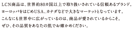 LCN商品は、世界約80カ国以上で取り扱いされている信頼あるブランド。
ヨーロッパをはじめUSA、カナダなどで大きなマーケットとなっています。
こんなにも世界中に広がっているのは、商品が愛されているからこそ。
ぜひ、その品質をあなたの肌でお確かめください。