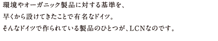 環境やオーガニック製品に対する基準を、早くから設けてきたことで有名なドイツ。そんなドイツで作られている製品のひとつが、LCNなのです。