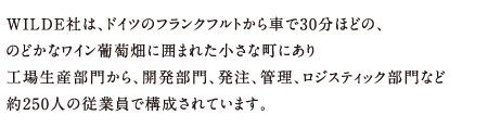 WILDE社は、ドイツのフランクフルトから車で30分ほどの、のどかなワイン葡萄畑に囲まれた小さな町にあり工場生産部門から、開発部門、発注、管理、ロジスティック部門など約250人の従業員で構成されています。