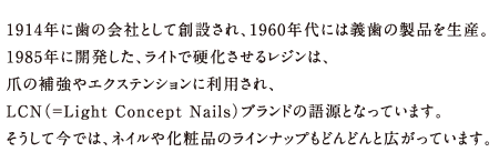 1914年に歯の会社として創設され、1960年代には義歯の製品を生産。1985年に開発した、ライトで硬化させるレジンは、爪の補強やエクステンションに利用され、LCN（=Light Concept Nails）ブランドの語源となっています。そうして今では、ネイルや化粧品のラインナップもどんどんと広がっています。