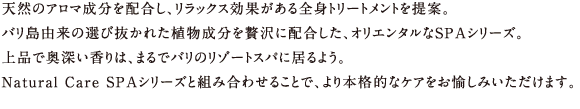 天然のアロマ成分を配合し、リラックス効果がある全身トリートメントを提案。
バリ島由来の選び抜かれた植物成分を贅沢に配合した、オリエンタルなSPAシリーズ。
上品で奥深い香りは、まるでバリのリゾートスパに居るよう。
Natural Care SPAシリーズと組み合わせることで、より本格的なケアをお愉しみいただけます。