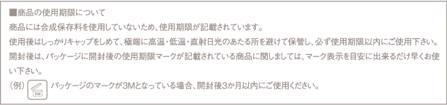 ■商品の使用期限について
商品には合成保存料を使用していないため、使用期限が記載されています。
使用後はしっかりキャップをしめて、極端に高温・低温・直射日光のあたる所を避けて保管し、必ず使用期限以内にご使用下さい。
開封後は、パッケージに開封後の使用期限マークが記載されている商品に関しましては、マーク表示を目安に出来るだけ早くお使い下さい。
（例）パッケージのマークが3Mとなっている場合、開封後3か月以内にご使用ください。