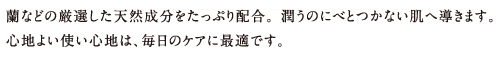 蘭などの厳選した天然成分をたっぷり配合。 潤うのにべとつかない肌へ導きます。心地よい使い心地は、毎日のケアに最適です。