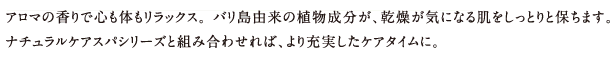 アロマの香りで心も体もリラックス。 バリ島由来の植物成分が、乾燥が気になる肌をしっとりと保ちます。
ナチュラルケアスパシリーズと組み合わせれば、より充実したケアタイムに。