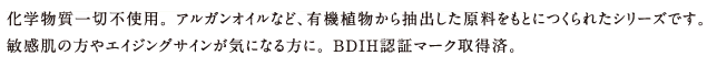 化学物質一切不使用。 アルガンオイルなど、有機植物から抽出した原料をもとにつくられたシリーズです。
敏感肌の方やエイジングサインが気になる方に。 BDIH認証マーク取得済。