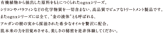 有機植物から抽出した原料をもとにつくられたognxシリーズ。
シリコンやパラフィンなどの化学物質を一切含まない、高品質でピュアなトリートメント製品です。
またognxシリーズには全て、「金の液体」とも呼ばれる、
アルガンの樹の実から採油された希少なオイルを贅沢に配合。
肌本来の力を目覚めさせる、美しさの秘密を是非体験してください。