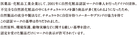 医薬品・化粧品工業企業として、2001年に自然化粧品認証マークの導入を行ったドイツの団体。
不完全な自然派化粧品の中にもナチュラルコスメを謳う商品が多く見られるようになったため、
自然製品の成分や製法など、ナチュラルさに自信を持つメーカーやブランドの協力を得て
この認証マークの基準は作りだされました。
自然原料、環境保護、動物実験などに関する厳しい基準を設け、
認定を受けた製品だけにマークの表示が許可されています。