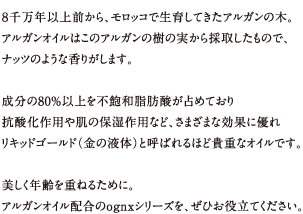 8千万年以上前から、モロッコで生育してきたアルガンの木。
アルガンオイルはこのアルガンの樹の実から採取したもので、ナッツのような香りがします。
成分の80%以上を不飽和脂肪酸が占めており抗酸化作用や肌の保湿作用など、さまざまな効果に優れリキッドゴールド（金の液体）と呼ばれるほど貴重なオイルです。
美しく年齢を重ねるために。アルガンオイル配合のognxシリーズを、ぜひお役立てください。